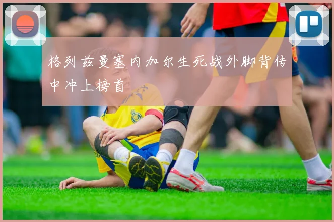 格列兹曼塞内加尔生死战外脚背传中冲上榜首