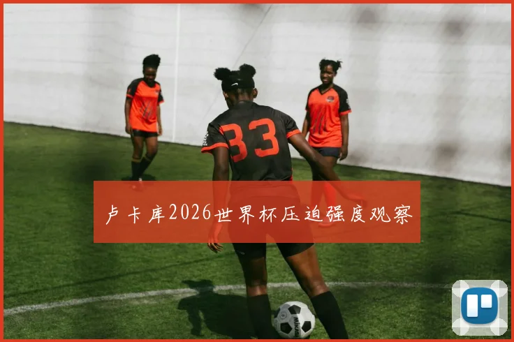 卢卡库2026世界杯压迫强度观察
