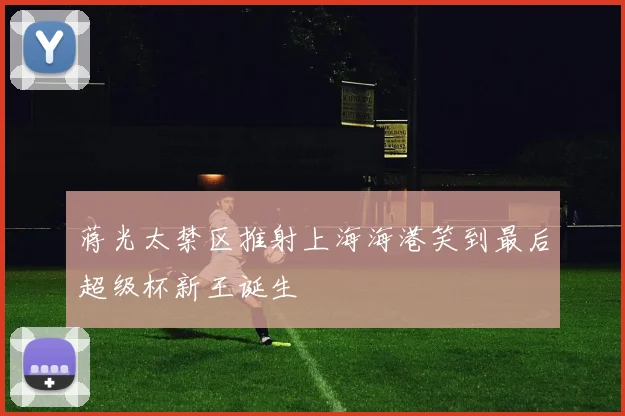 蒋光太禁区推射上海海港笑到最后超级杯新王诞生