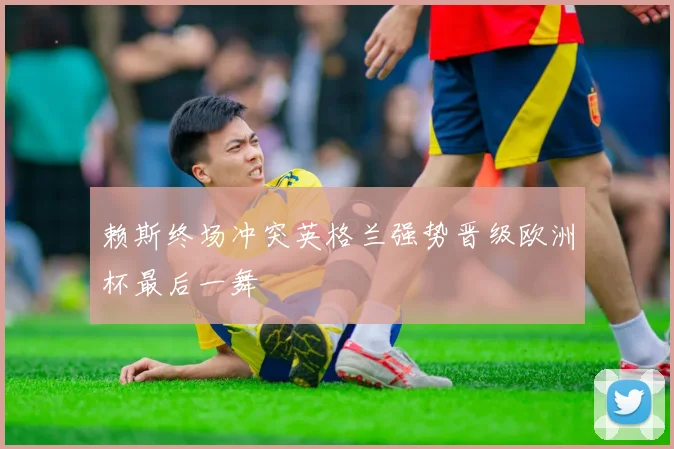 赖斯终场冲突英格兰强势晋级欧洲杯最后一舞