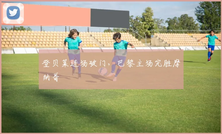 登贝莱连场破门，巴黎主场完胜摩纳哥