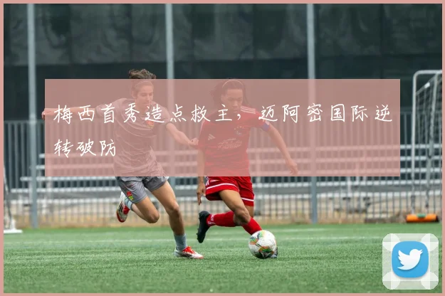 梅西首秀造点救主，迈阿密国际逆转破防