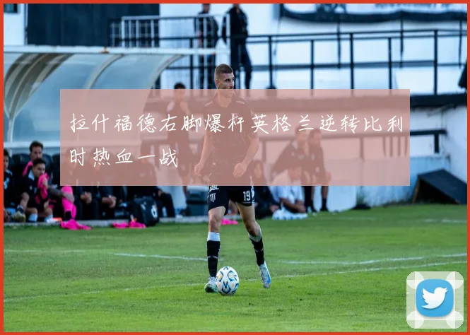 拉什福德右脚爆杆英格兰逆转比利时热血一战