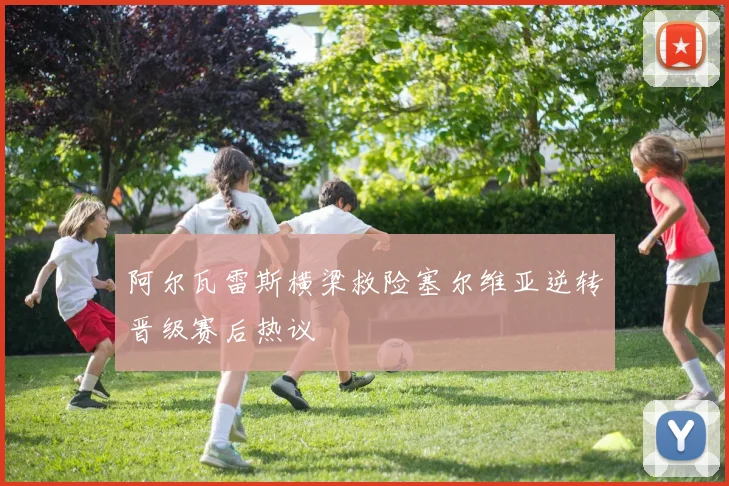 阿尔瓦雷斯横梁救险塞尔维亚逆转晋级赛后热议