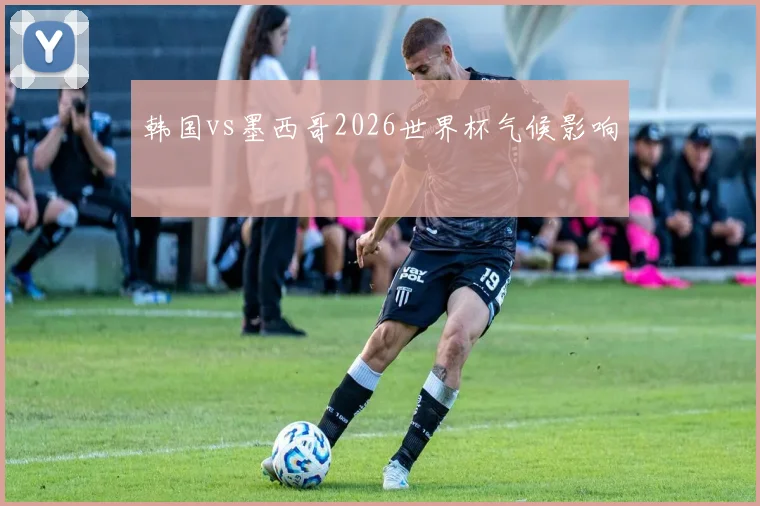 韩国vs墨西哥2026世界杯气候影响