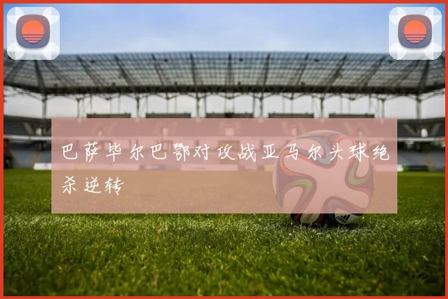 巴萨毕尔巴鄂对攻战亚马尔头球绝杀逆转