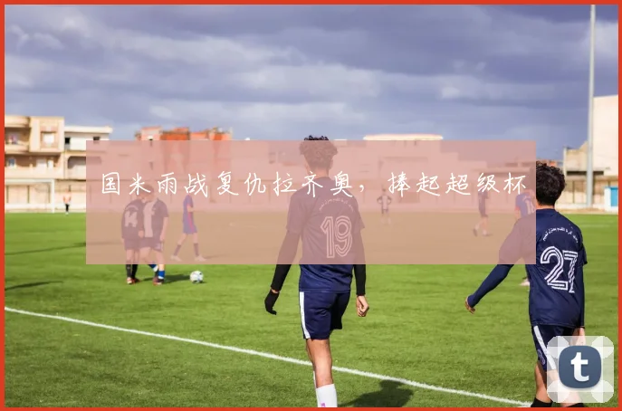 国米雨战复仇拉齐奥，捧起超级杯
