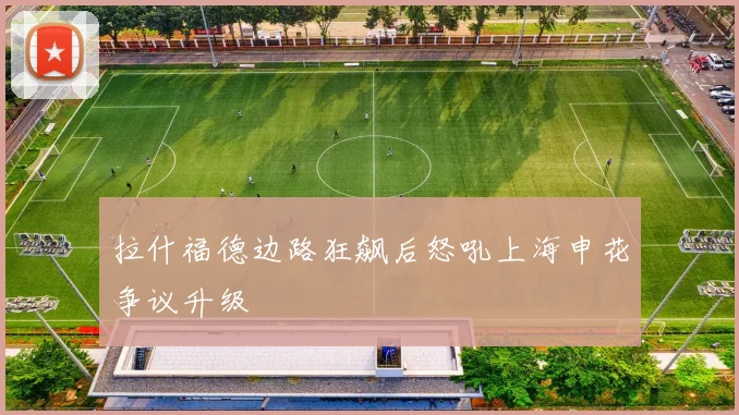 拉什福德边路狂飙后怒吼上海申花争议升级