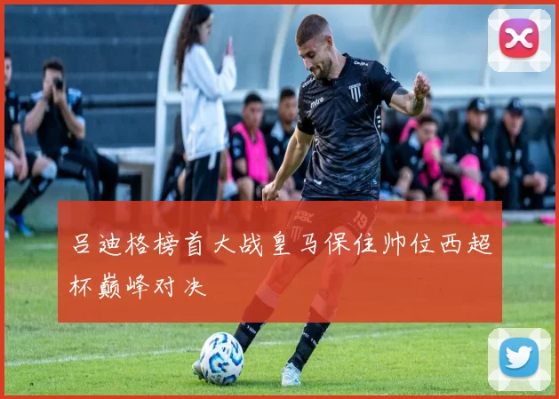 吕迪格榜首大战皇马保住帅位西超杯巅峰对决