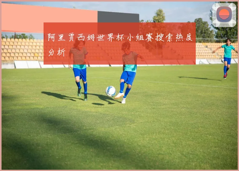 阿里贾西姆世界杯小组赛搜索热度分析