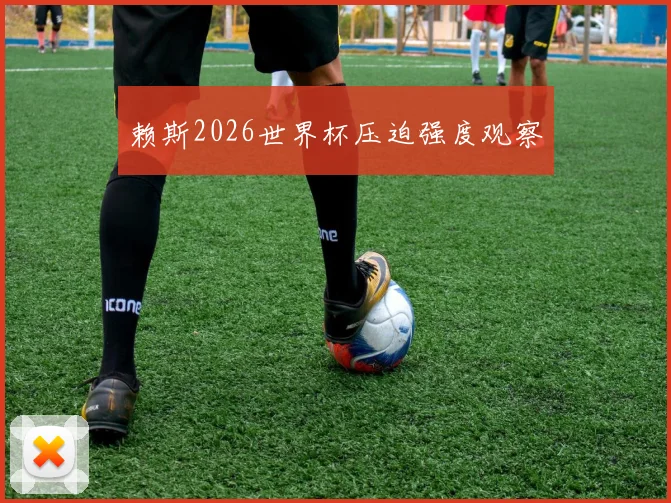 赖斯2026世界杯压迫强度观察