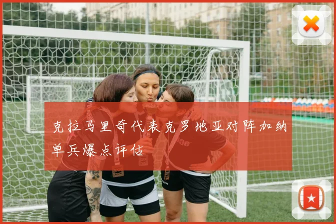 克拉马里奇代表克罗地亚对阵加纳单兵爆点评估
