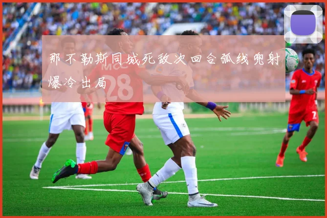 那不勒斯同城死敌次回合弧线兜射爆冷出局
