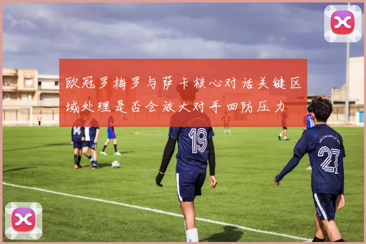 欧冠罗梅罗与萨卡核心对话关键区域处理是否会放大对手回防压力