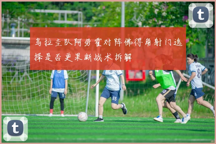 乌拉圭队阿劳霍对阵佛得角射门选择是否更果断战术拆解