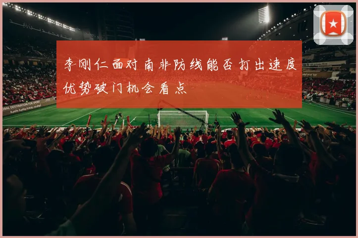李刚仁面对南非防线能否打出速度优势破门机会看点