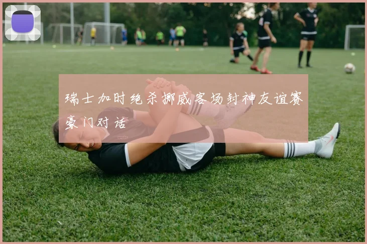 瑞士加时绝杀挪威客场封神友谊赛豪门对话