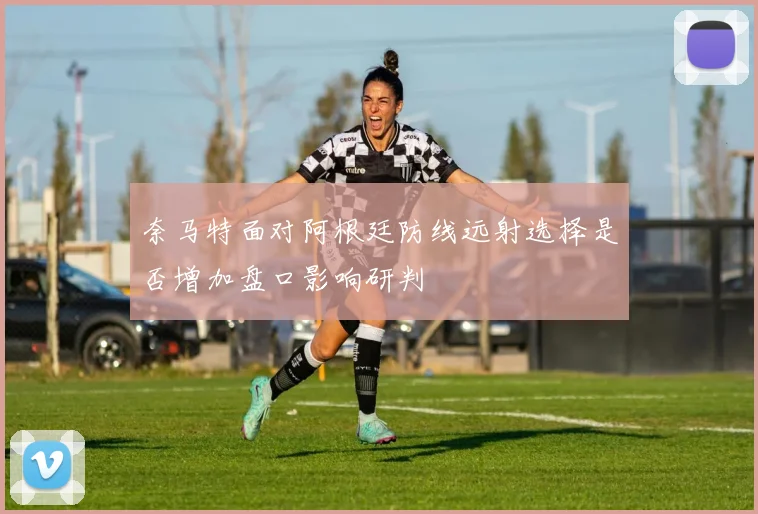 奈马特面对阿根廷防线远射选择是否增加盘口影响研判