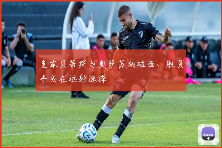 皇家贝蒂斯与奥萨苏纳碰面，胜负手或在远射选择