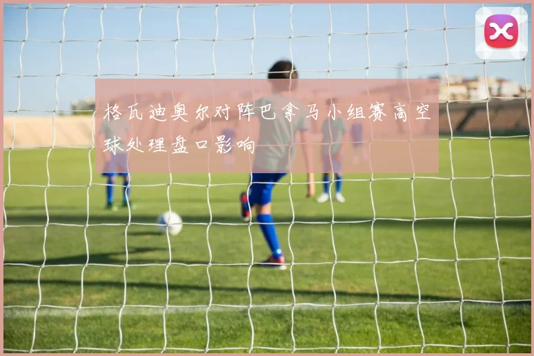 格瓦迪奥尔对阵巴拿马小组赛高空球处理盘口影响