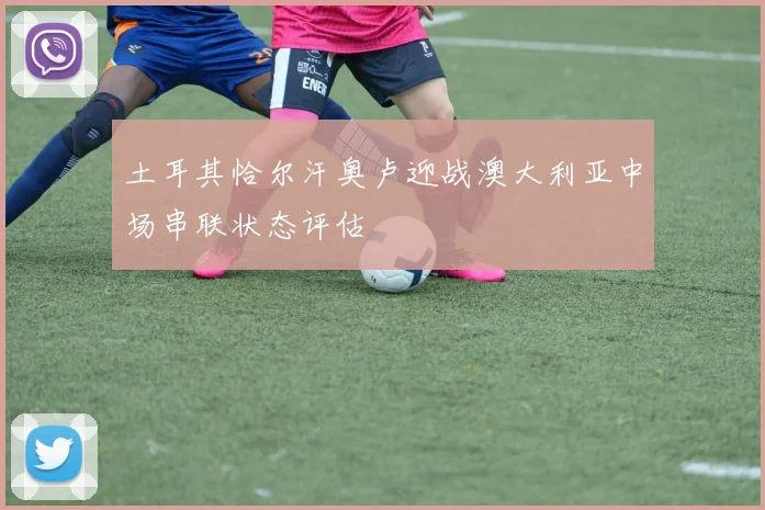 土耳其恰尔汗奥卢迎战澳大利亚中场串联状态评估