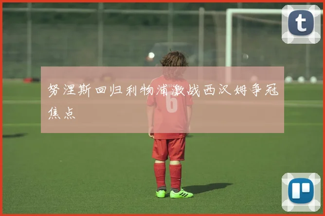 努涅斯回归利物浦激战西汉姆争冠焦点