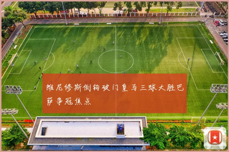 维尼修斯倒钩破门皇马三球大胜巴萨争冠焦点
