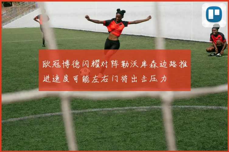 欧冠博德闪耀对阵勒沃库森边路推进速度可能左右门将出击压力