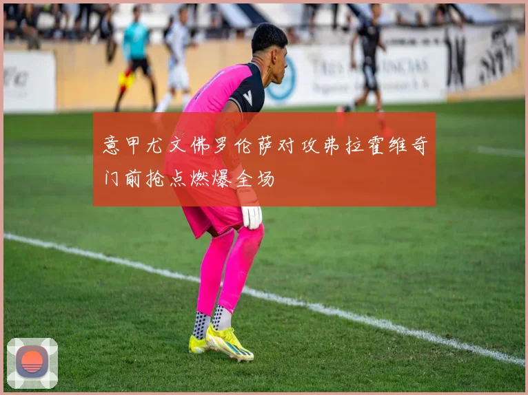 意甲尤文佛罗伦萨对攻弗拉霍维奇门前抢点燃爆全场