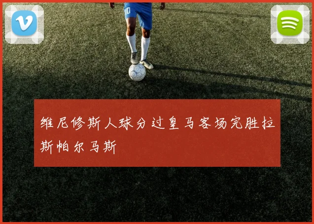 维尼修斯人球分过皇马客场完胜拉斯帕尔马斯
