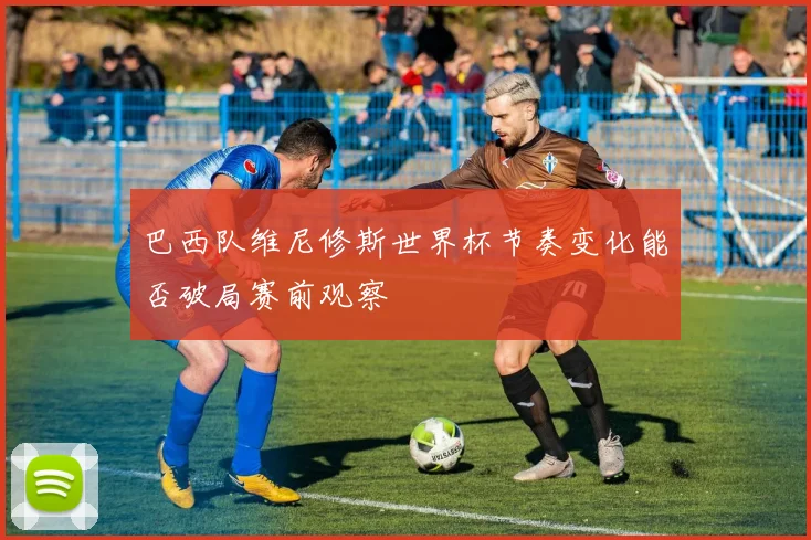 巴西队维尼修斯世界杯节奏变化能否破局赛前观察