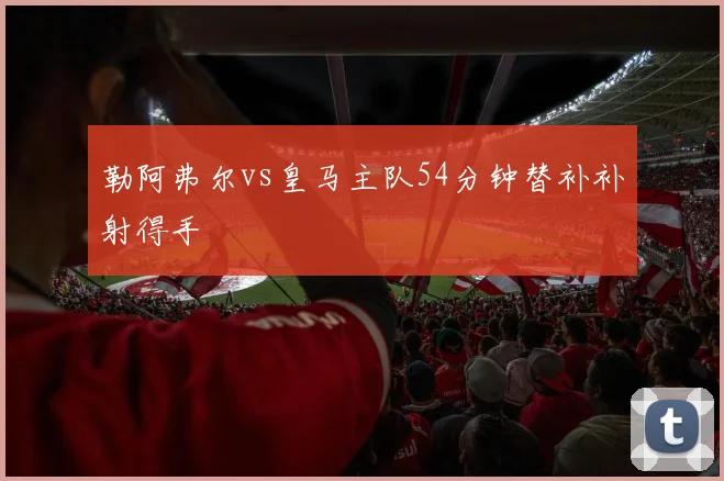 勒阿弗尔vs皇马主队54分钟替补补射得手