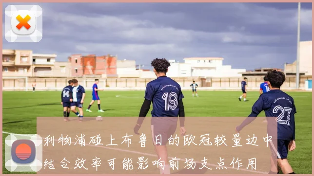 利物浦碰上布鲁日的欧冠较量边中结合效率可能影响前场支点作用