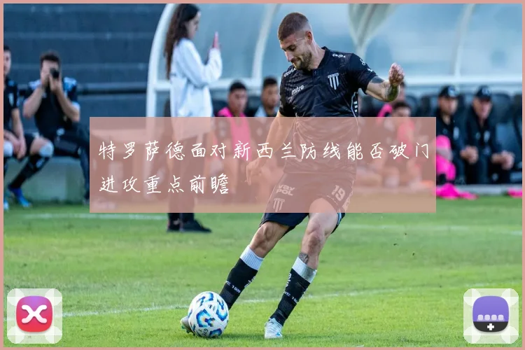 特罗萨德面对新西兰防线能否破门进攻重点前瞻