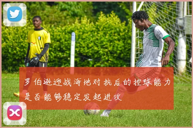 罗伯逊迎战海地对抗后的控球能力是否能够稳定发起进攻