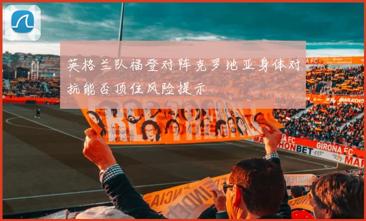 英格兰队福登对阵克罗地亚身体对抗能否顶住风险提示