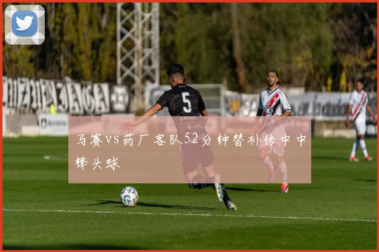 马赛vs药厂客队52分钟替补传中中锋头球