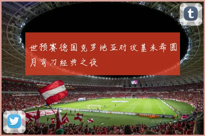 世预赛德国克罗地亚对攻基米希圆月弯刀经典之夜