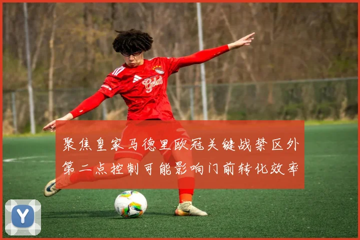聚焦皇家马德里欧冠关键战禁区外第二点控制可能影响门前转化效率