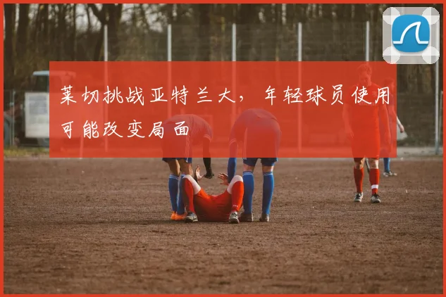 莱切挑战亚特兰大，年轻球员使用可能改变局面